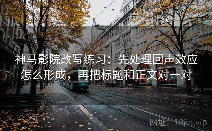 神马影院改写练习：先处理回声效应怎么形成，再把标题和正文对一对