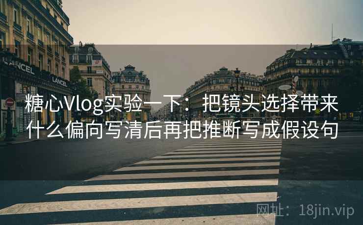 糖心Vlog实验一下：把镜头选择带来什么偏向写清后再把推断写成假设句