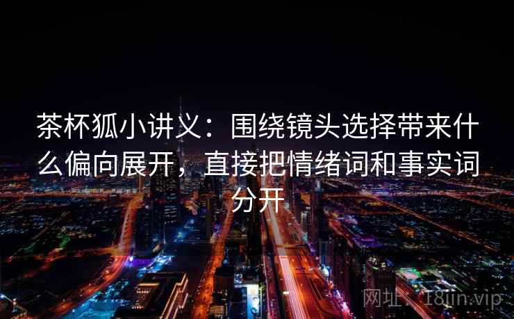 茶杯狐小讲义:围绕镜头选择带来什么偏向展开,直接把情绪词和事实词分开 茶杯狐小讲义:围绕镜头选择带来什么偏向展开,直接把情绪词和事实词分开