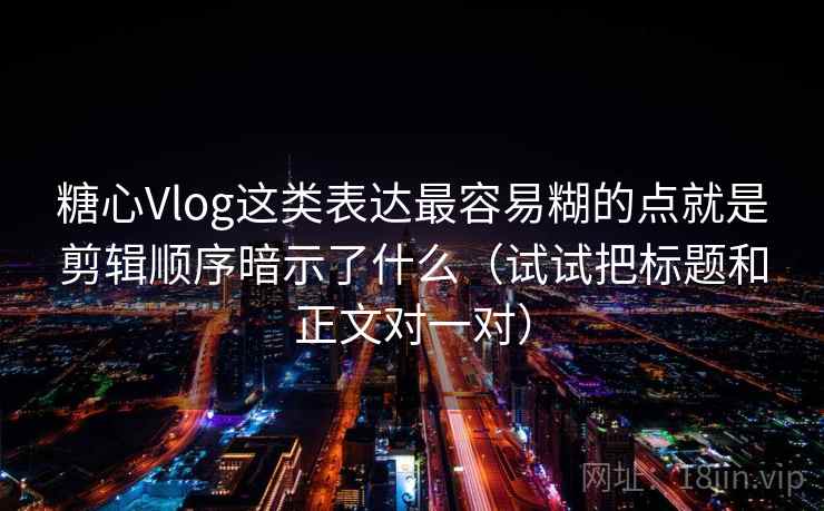 糖心Vlog这类表达最容易糊的点就是剪辑顺序暗示了什么（试试把标题和正文对一对）