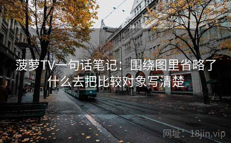 菠萝TV一句话笔记：围绕图里省略了什么去把比较对象写清楚